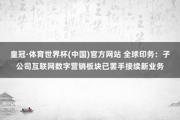 皇冠·体育世界杯(中国)官方网站 全球印务:子公司互联网数字营销板块已罢手接续新业务