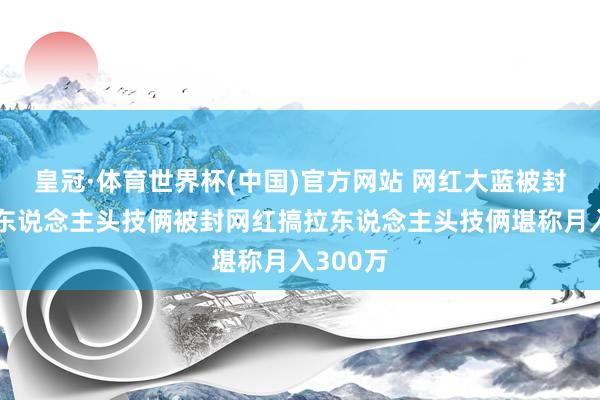 皇冠·体育世界杯(中国)官方网站 网红大蓝被封后搞拉东说念主头技俩被封网红搞拉东说念主头技俩堪称月入300万