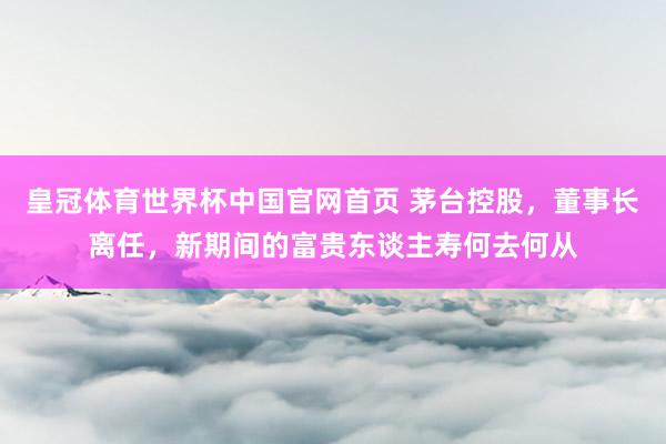 皇冠体育世界杯中国官网首页 茅台控股，董事长离任，<a href=