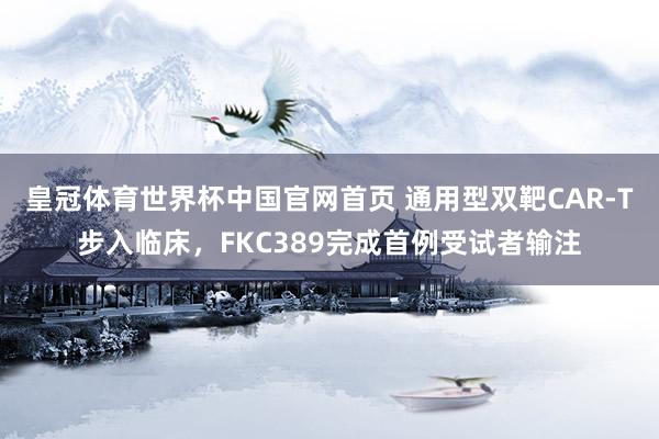 皇冠体育世界杯中国官网首页 通用型双靶CAR-T步入临床，FKC389完成首例受试者输注