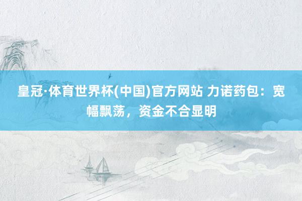 皇冠·体育世界杯(中国)官方网站 力诺药包:宽幅飘荡,资金不合显明
