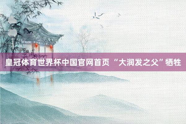 皇冠体育世界杯中国官网首页 “大润发之父”牺牲