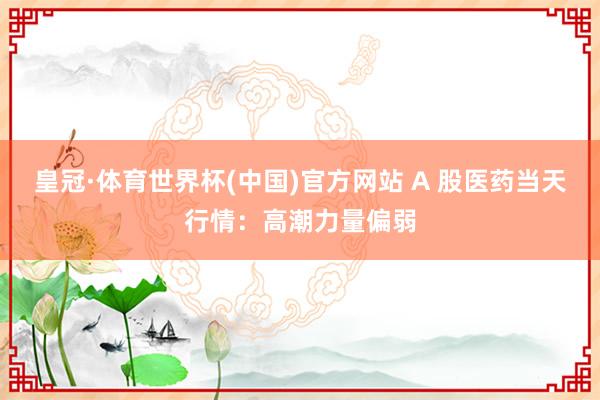 皇冠·体育世界杯(中国)官方网站 A 股医药当天行情:高潮力量偏弱