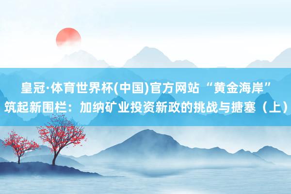 皇冠·体育世界杯(中国)官方网站 “黄金海岸”筑起新围栏:加纳矿业投资新政的挑战与搪塞(上)