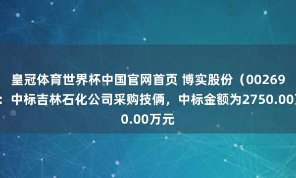 皇冠体育世界杯中国官网首页 博实股份(002698):中标吉林石化公司采购技俩,中标金额为2750.00万元