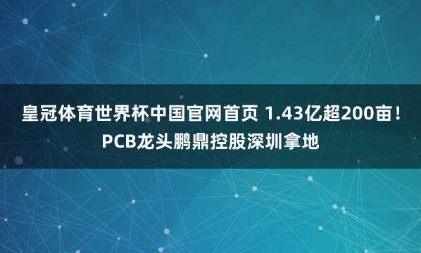 皇冠体育世界杯中国官网首页 1.43亿超200亩!PCB龙头鹏鼎控股深圳拿地