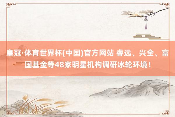 皇冠·体育世界杯(中国)官方网站 睿远、兴全、富国基金等48家明星机构调研冰轮环境!