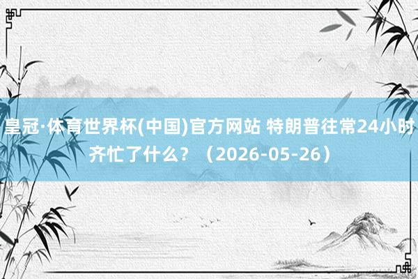 皇冠·体育世界杯(中国)官方网站 特朗普往常24小时齐忙了什么?(2026-05-26)