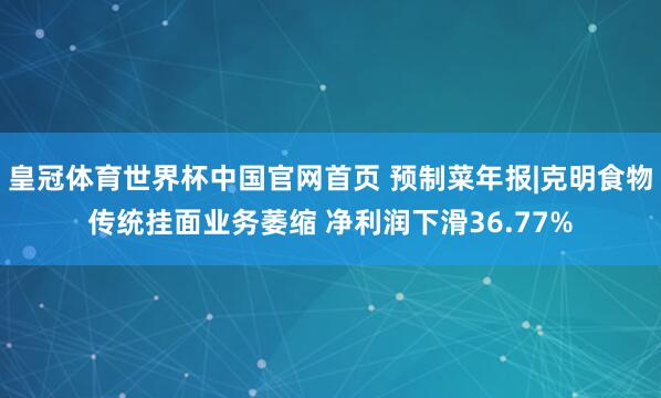 皇冠体育世界杯中国官网首页 预制菜年报|克明食物传统挂面业务萎缩 净利润下滑36.77%