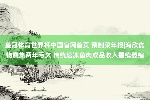 皇冠体育世界杯中国官网首页 预制菜年报|海欣食物麇集两年亏欠 传统速冻鱼肉成品收入握续萎缩