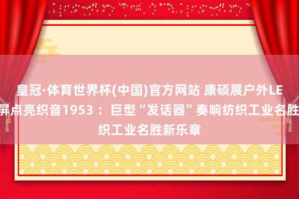 皇冠·体育世界杯(中国)官方网站 康硕展户外LED创意屏点亮织音1953 :巨型“发话器”奏响纺织工业名胜新乐章