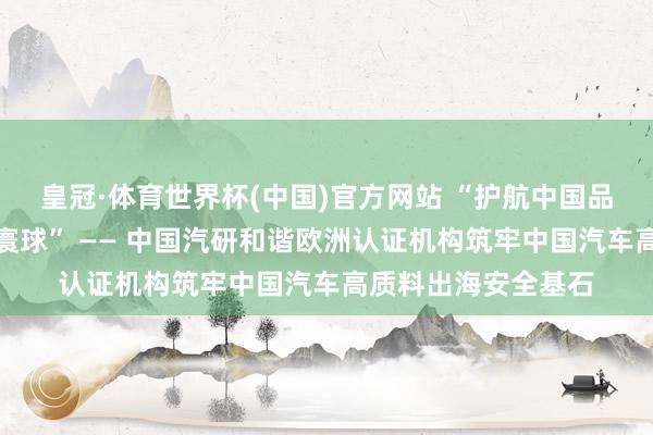 皇冠·体育世界杯(中国)官方网站 “护航中国品牌,全域安全立标寰球” —— 中国汽研和谐欧洲认证机构筑牢中国汽车高质料出海安全基石