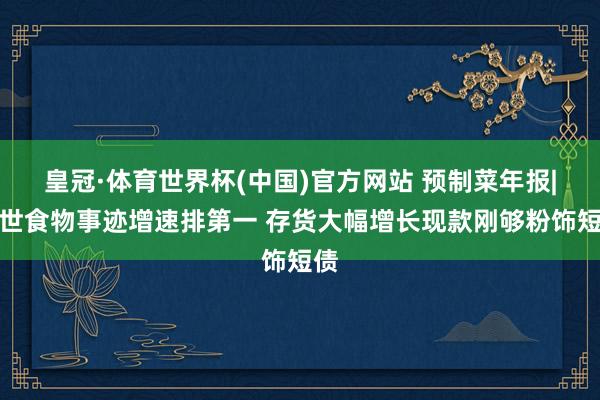皇冠·体育世界杯(中国)官方网站 预制菜年报|盖世食物事迹增速排第一 存货大幅增长现款刚够粉饰短债