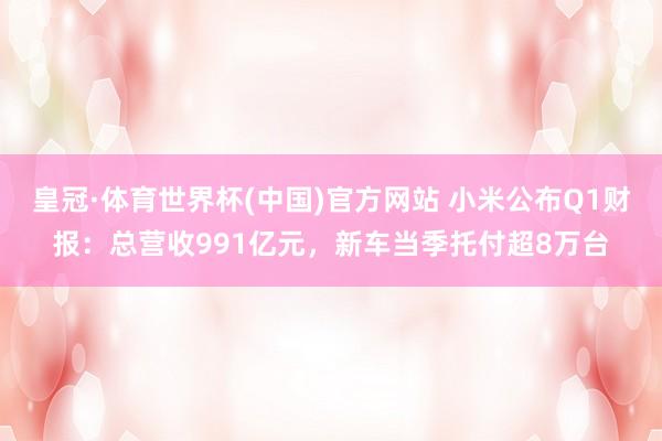 皇冠·体育世界杯(中国)官方网站 小米公布Q1财报:总营收991亿元,新车当季托付超8万台