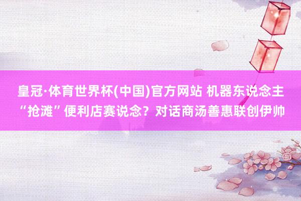 皇冠·体育世界杯(中国)官方网站 机器东说念主“抢滩”便利店赛说念?对话商汤善惠联创伊帅