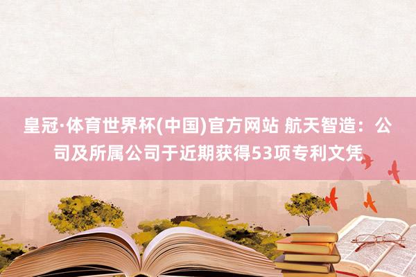 皇冠·体育世界杯(中国)官方网站 航天智造:公司及所属公司于近期获得53项专利文凭