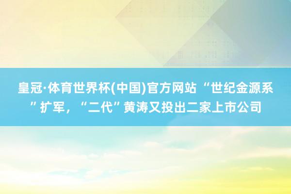 皇冠·体育世界杯(中国)官方网站 “世纪金源系”扩军,“二代”黄涛又投出二家上市公司