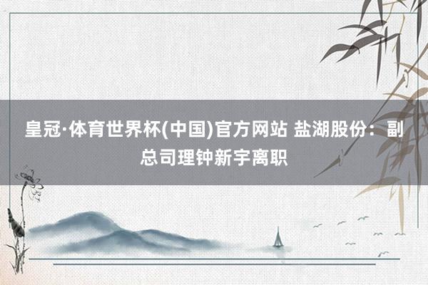 皇冠·体育世界杯(中国)官方网站 盐湖股份:副总司理钟新宇离职