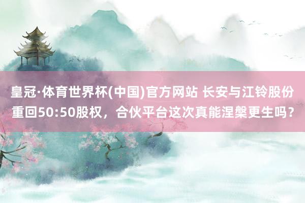 皇冠·体育世界杯(中国)官方网站 长安与江铃股份重回50:50股权,合伙平台这次真能涅槃更生吗?