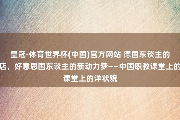 皇冠·体育世界杯(中国)官方网站 德国东谈主的麻辣烫店,好意思国东谈主的新动力梦——中国职教课堂上的洋状貌