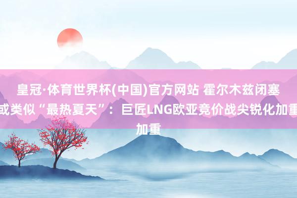 皇冠·体育世界杯(中国)官方网站 霍尔木兹闭塞或类似“最热夏天”:巨匠LNG欧亚竞价战尖锐化加重
