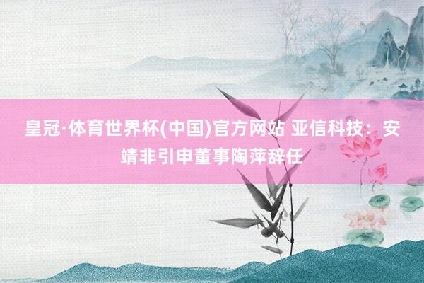 皇冠·体育世界杯(中国)官方网站 亚信科技：安靖非引申董事陶萍辞任