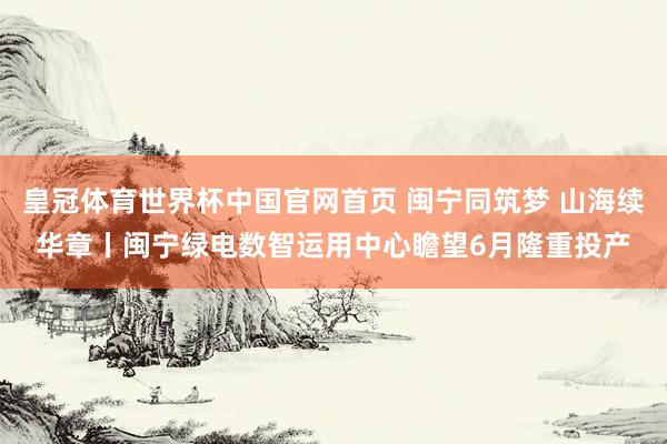 皇冠体育世界杯中国官网首页 闽宁同筑梦 山海续华章丨闽宁绿电数智运用中心瞻望6月隆重投产