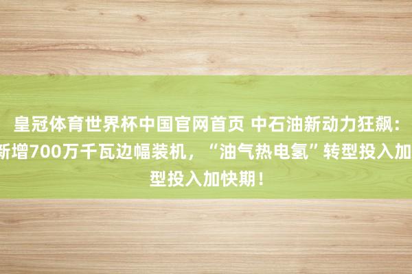 皇冠体育世界杯中国官网首页 中石油新动力狂飙:一年新增700万千瓦边幅装机,“油气热电氢”转型投入加快期!