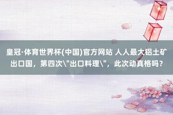 皇冠·体育世界杯(中国)官方网站 人人最大铝土矿出口国,第四次