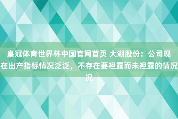皇冠体育世界杯中国官网首页 大湖股份:公司现在出产指标情况泛泛,不存在要袒露而未袒露的情况