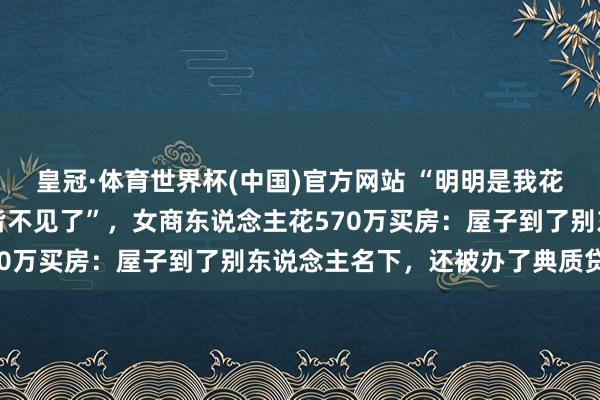 皇冠·体育世界杯(中国)官方网站 “明明是我花的钱,为什么屋子和钱皆不见了”,女商东说念主花570万买房:屋子到了别东说念主名下,还被办了典质贷款