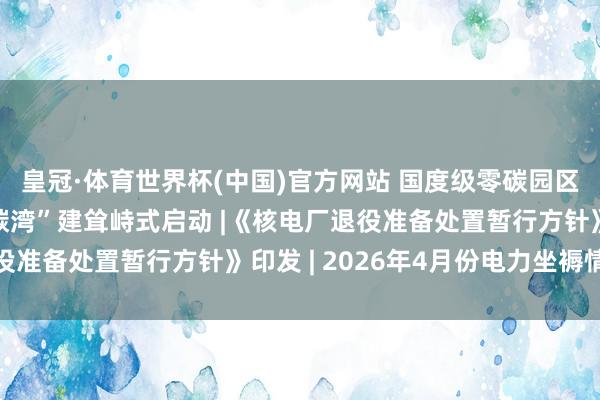 皇冠·体育世界杯(中国)官方网站 国度级零碳园区“上海临港新片区零碳湾”建耸峙式启动 |《核电厂退役准备处置暂行方针》印发 | 2026年4月份电力坐褥情况
