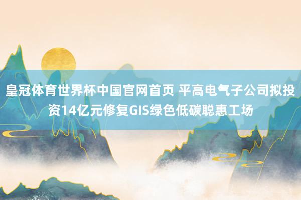 皇冠体育世界杯中国官网首页 平高电气子公司拟投资14亿元修复GIS绿色低碳聪惠工场