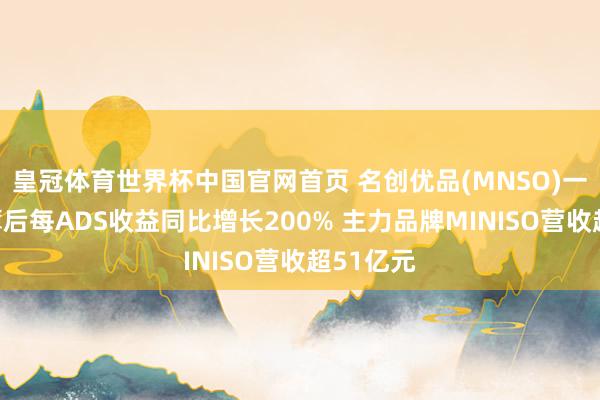 皇冠体育世界杯中国官网首页 名创优品(MNSO)一季度摊薄后每ADS收益同比增长200% 主力品牌MINISO营收超51亿元