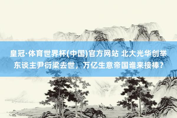 皇冠·体育世界杯(中国)官方网站 北大光华创举东谈主尹衍梁去世,万亿生意帝国谁来接棒?