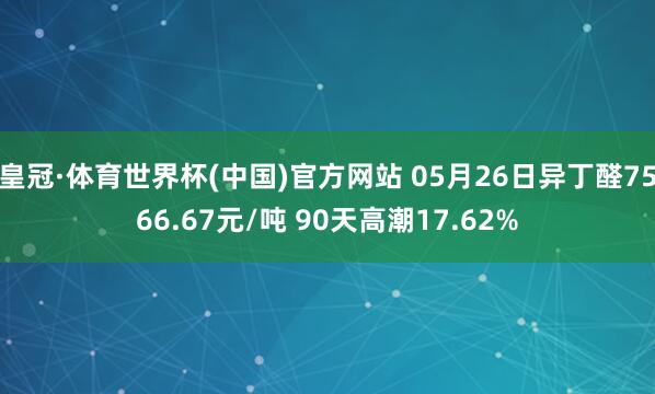 皇冠·体育世界杯(中国)官方网站 05月26日异丁醛7566.67元/吨 90天高潮17.62%