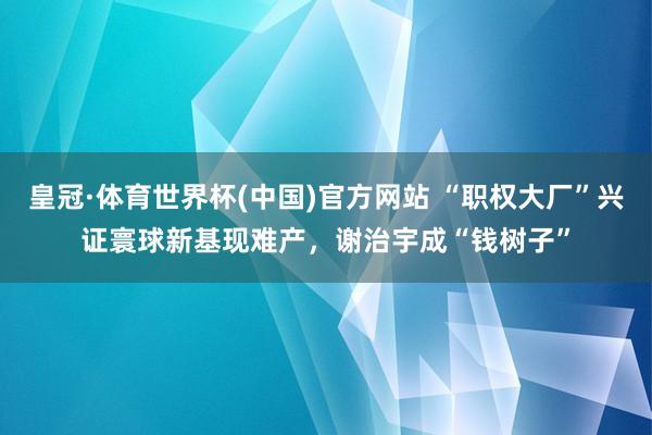 皇冠·体育世界杯(中国)官方网站 “职权大厂”兴证寰球新基现难产,谢治宇成“钱树子”