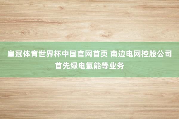皇冠体育世界杯中国官网首页 南边电网控股公司首先绿电氢能等业务