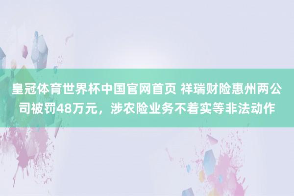 皇冠体育世界杯中国官网首页 祥瑞财险惠州两公司被罚48万元,涉农险业务不着实等非法动作