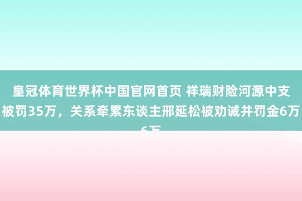皇冠体育世界杯中国官网首页 祥瑞财险河源中支被罚35万,关系牵累东谈主邢延松被劝诫并罚金6万