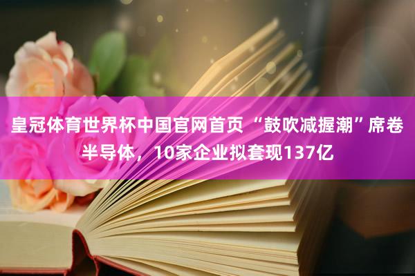 皇冠体育世界杯中国官网首页 “鼓吹减握潮”席卷半导体,10家企业拟套现137亿