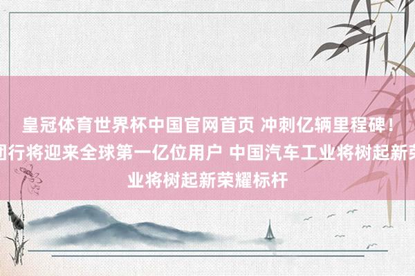 皇冠体育世界杯中国官网首页 冲刺亿辆里程碑!上汽集团行将迎来全球第一亿位用户 中国汽车工业将树起新荣耀标杆