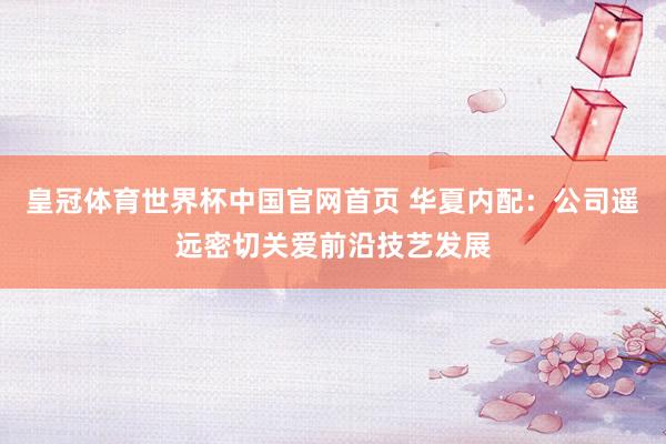 皇冠体育世界杯中国官网首页 华夏内配:公司遥远密切关爱前沿技艺发展