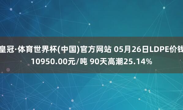 皇冠·体育世界杯(中国)官方网站 05月26日LDPE价钱10950.00元/吨 90天高潮25.14%