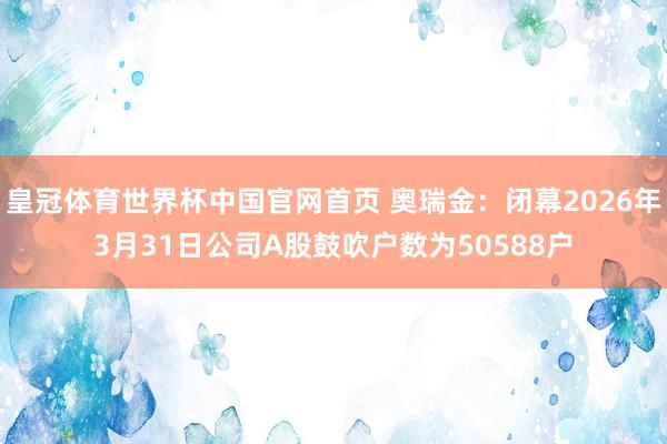皇冠体育世界杯中国官网首页 奥瑞金:闭幕2026年3月31日公司A股鼓吹户数为50588户