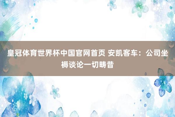 皇冠体育世界杯中国官网首页 安凯客车：公司坐褥谈论一切畴昔