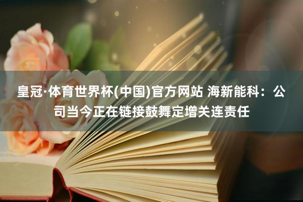 皇冠·体育世界杯(中国)官方网站 海新能科:公司当今正在链接鼓舞定增关连责任