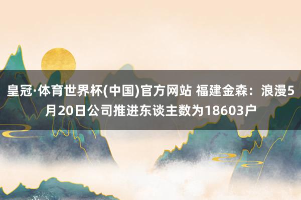 皇冠·体育世界杯(中国)官方网站 福建金森:浪漫5月20日公司推进东谈主数为18603户