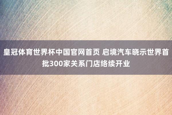 皇冠体育世界杯中国官网首页 启境汽车晓示世界首批300家关系门店络续开业