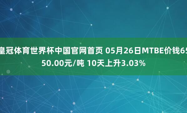皇冠体育世界杯中国官网首页 05月26日MTBE价钱6550.00元/吨 10天上升3.03%